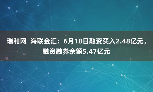 瑞和网  海联金汇：6月18日融资买入2.48亿元，融资融券余额5.47亿元