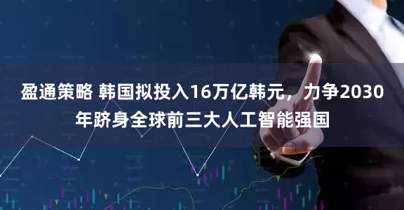盈通策略 韩国拟投入16万亿韩元，力争2030年跻身全球前三大人工智能强国