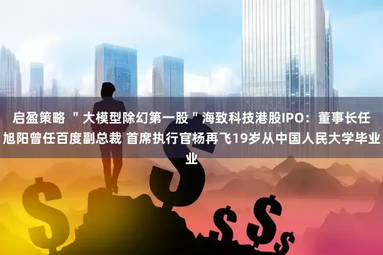 启盈策略 ＂大模型除幻第一股＂海致科技港股IPO：董事长任旭阳曾任百度副总裁 首席执行官杨再飞19岁从中国人民大学毕业