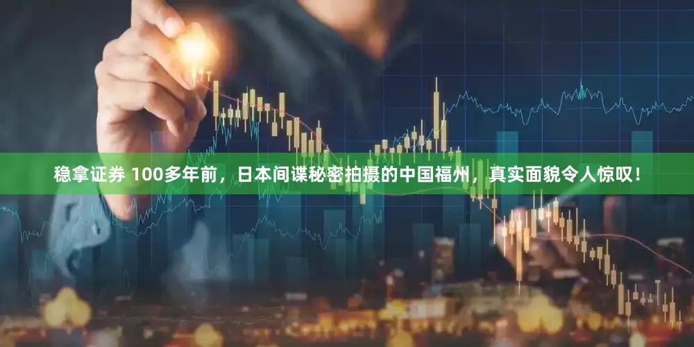 稳拿证券 100多年前，日本间谍秘密拍摄的中国福州，真实面貌令人惊叹！