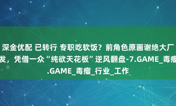 深金优配 已转行 专职吃软饭？前角色原画谢绝大厂邀约后大爆发，凭借一众“纯欲天花板”逆风翻盘-7.GAME_毒瘤_行业_工作