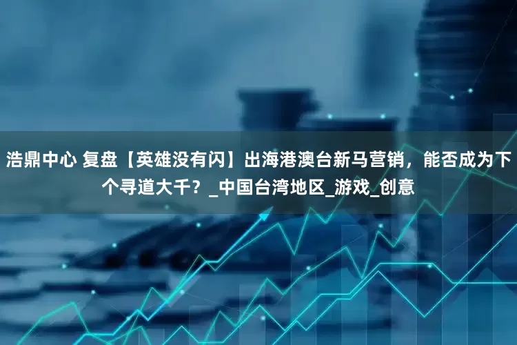 浩鼎中心 复盘【英雄没有闪】出海港澳台新马营销，能否成为下个寻道大千？_中国台湾地区_游戏_创意