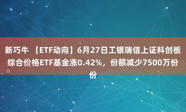 新巧牛 【ETF动向】6月27日工银瑞信上证科创板综合价格ETF基金涨0.42%，份额减少7500万份