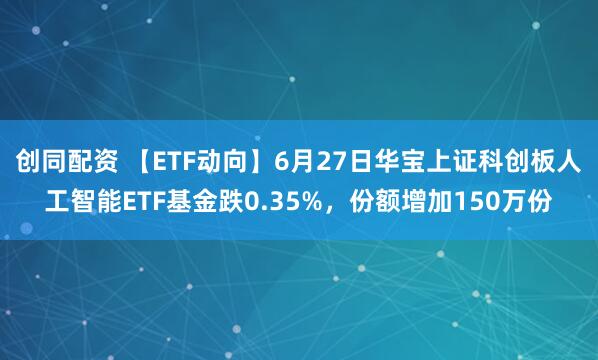 创同配资 【ETF动向】6月27日华宝上证科创板人工智能ETF基金跌0.35%，份额增加150万份