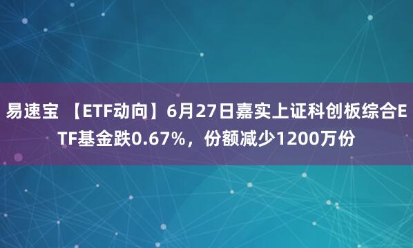 易速宝 【ETF动向】6月27日嘉实上证科创板综合ETF基金跌0.67%，份额减少1200万份