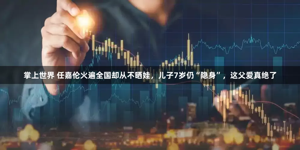 掌上世界 任嘉伦火遍全国却从不晒娃，儿子7岁仍“隐身”，这父爱真绝了