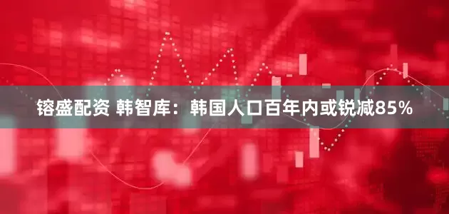 镕盛配资 韩智库：韩国人口百年内或锐减85%