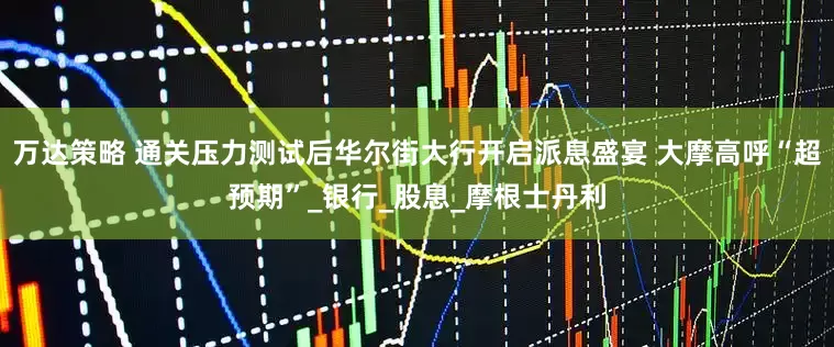万达策略 通关压力测试后华尔街大行开启派息盛宴 大摩高呼“超预期”_银行_股息_摩根士丹利