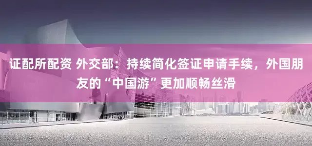 证配所配资 外交部：持续简化签证申请手续，外国朋友的“中国游”更加顺畅丝滑
