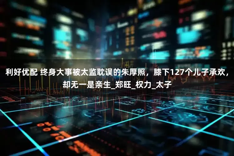 利好优配 终身大事被太监耽误的朱厚照，膝下127个儿子承欢，却无一是亲生_郑旺_权力_太子