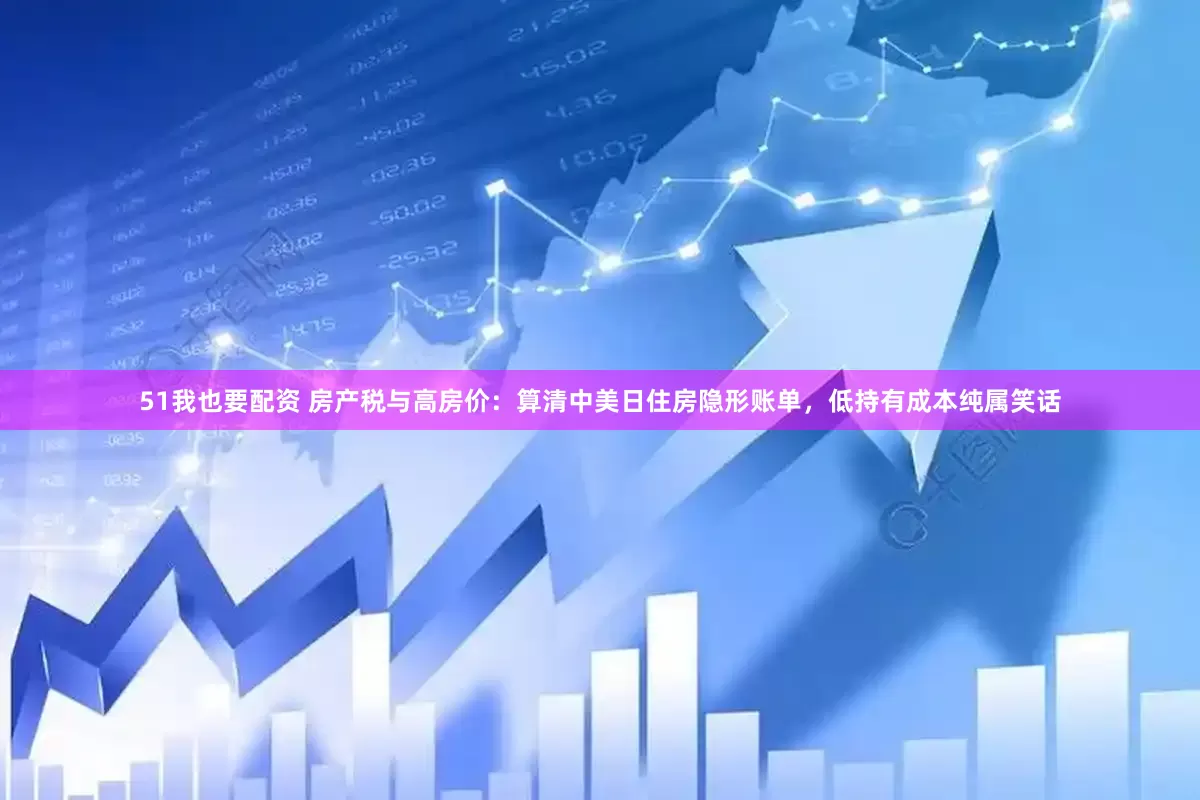 51我也要配资 房产税与高房价：算清中美日住房隐形账单，低持有成本纯属笑话