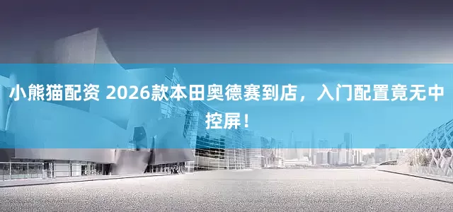 小熊猫配资 2026款本田奥德赛到店，入门配置竟无中控屏！