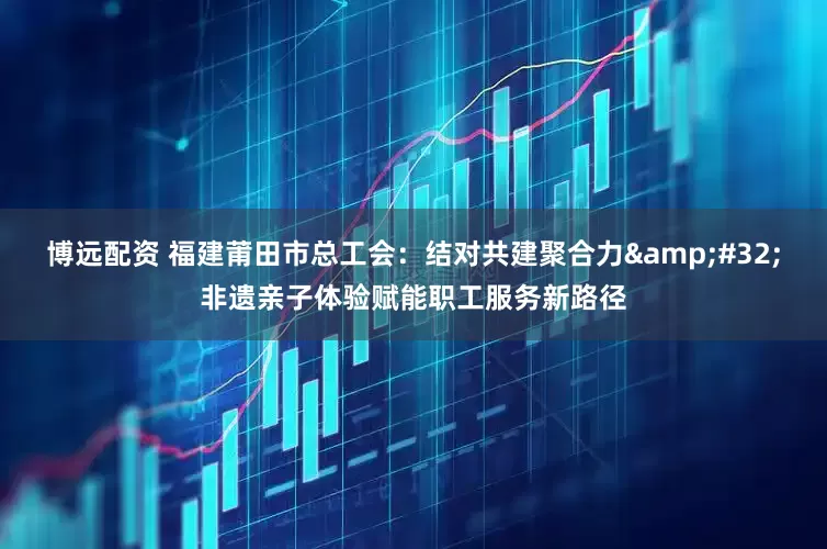 博远配资 福建莆田市总工会：结对共建聚合力&#32;非遗亲子体验赋能职工服务新路径