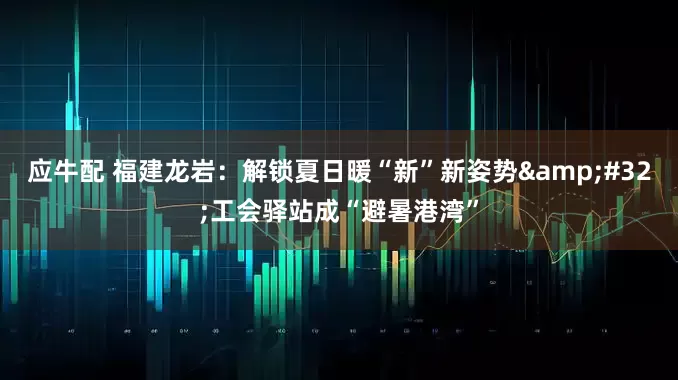 应牛配 福建龙岩：解锁夏日暖“新”新姿势&#32;工会驿站成“避暑港湾”