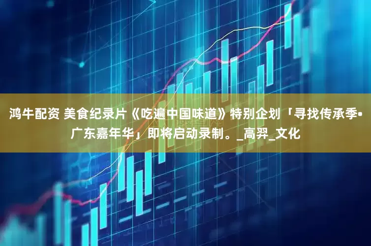鸿牛配资 美食纪录片《吃遍中国味道》特别企划「寻找传承季•广东嘉年华」即将启动录制。_高羿_文化