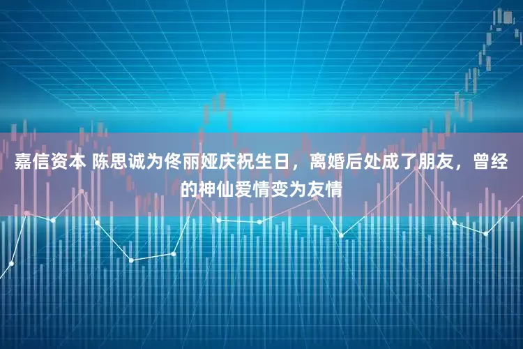嘉信资本 陈思诚为佟丽娅庆祝生日，离婚后处成了朋友，曾经的神仙爱情变为友情