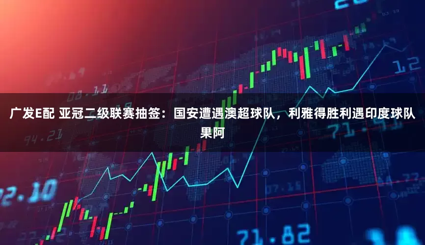 广发E配 亚冠二级联赛抽签：国安遭遇澳超球队，利雅得胜利遇印度球队果阿