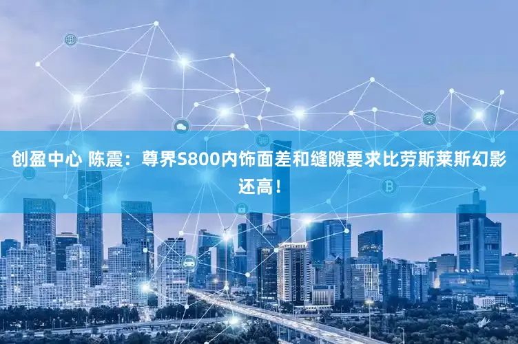 创盈中心 陈震：尊界S800内饰面差和缝隙要求比劳斯莱斯幻影还高！