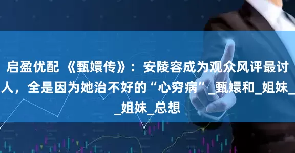 启盈优配 《甄嬛传》：安陵容成为观众风评最讨厌的人，全是因为她治不好的“心穷病”_甄嬛和_姐妹_总想