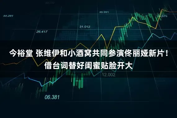 今裕堂 张维伊和小酒窝共同参演佟丽娅新片！借台词替好闺蜜贴脸开大