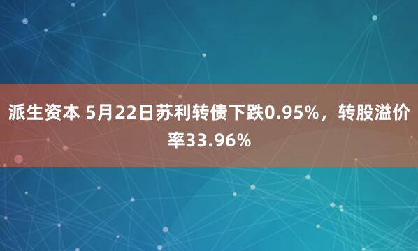 派生资本 5月22日苏利转债下跌0.95%，转股溢价率33.96%