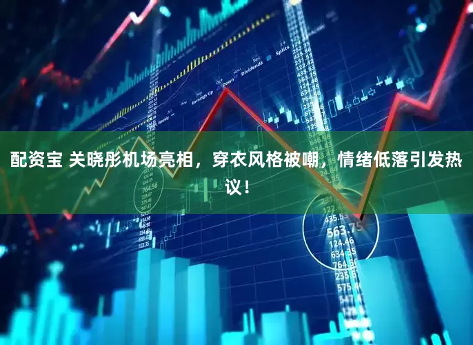 配资宝 关晓彤机场亮相，穿衣风格被嘲，情绪低落引发热议！