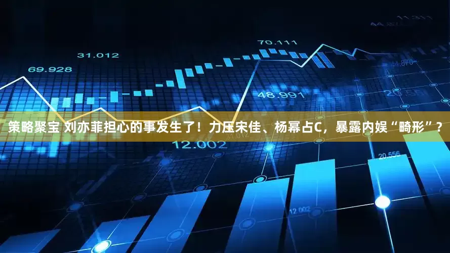 策略聚宝 刘亦菲担心的事发生了！力压宋佳、杨幂占C，暴露内娱“畸形”？