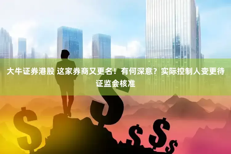 大牛证券港股 这家券商又更名！有何深意？实际控制人变更待证监会核准