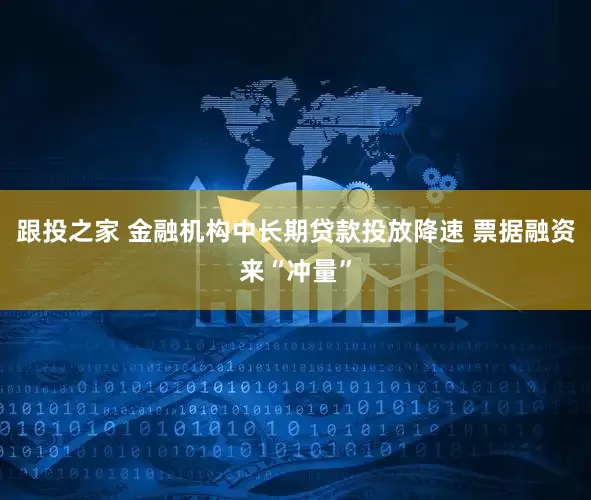 跟投之家 金融机构中长期贷款投放降速 票据融资来“冲量”