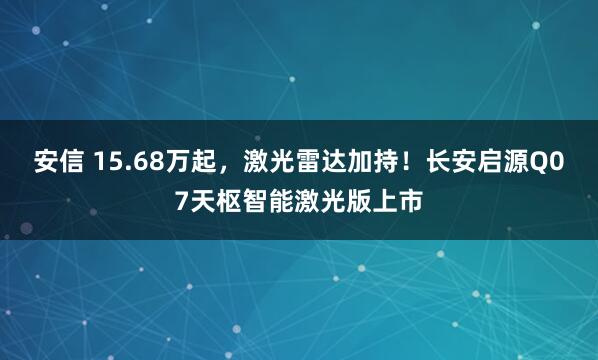 安信 15.68万起,激光雷达加持!长安启源Q07天枢智能激光版上市