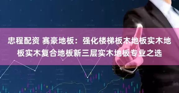 忠程配资 赛豪地板:强化楼梯板木地板实木地板实木复合地板新三层实木地板专业之选