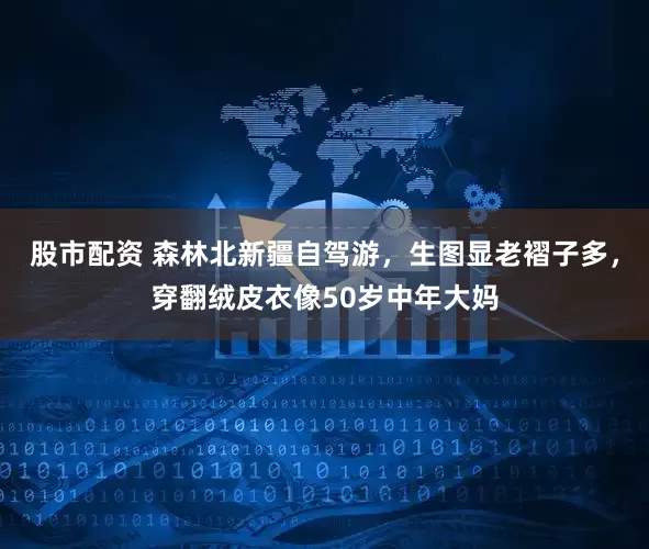 股市配资 森林北新疆自驾游,生图显老褶子多,穿翻绒皮衣像50岁中年大妈