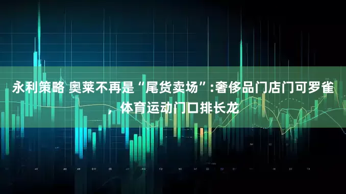 永利策略 奥莱不再是“尾货卖场”:奢侈品门店门可罗雀，体育运动门口排长龙