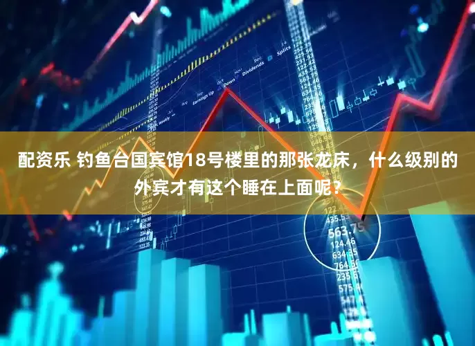 配资乐 钓鱼台国宾馆18号楼里的那张龙床，什么级别的外宾才有这个睡在上面呢？