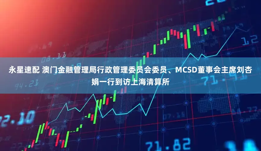 永星速配 澳门金融管理局行政管理委员会委员、MCSD董事会主席刘杏娟一行到访上海清算所